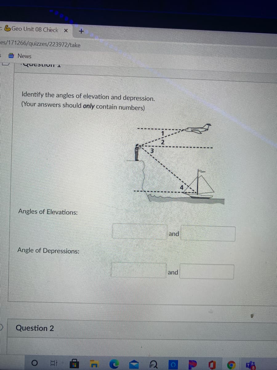 : Geo Unit 08 Check x
es/171266/quizzes/223972/take
S O News
Identify the angles of elevation and depression.
(Your answers should only contain numbers)
Angles of Elevations:
and
Angle of Depressions:
and
Question 2
II
