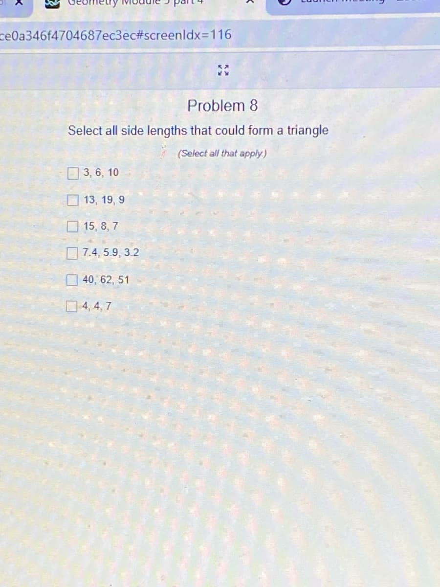 ce0a346f4704687ec3ec#screenldx3D116
Problem 8
Select all side lengths that could form a triangle
(Select all that apply)
O 3, 6, 10
O 13, 19, 9
5, 8, 7
7.4, 5.9, 3.2
40, 62, 51
O 4, 4, 7
口口
