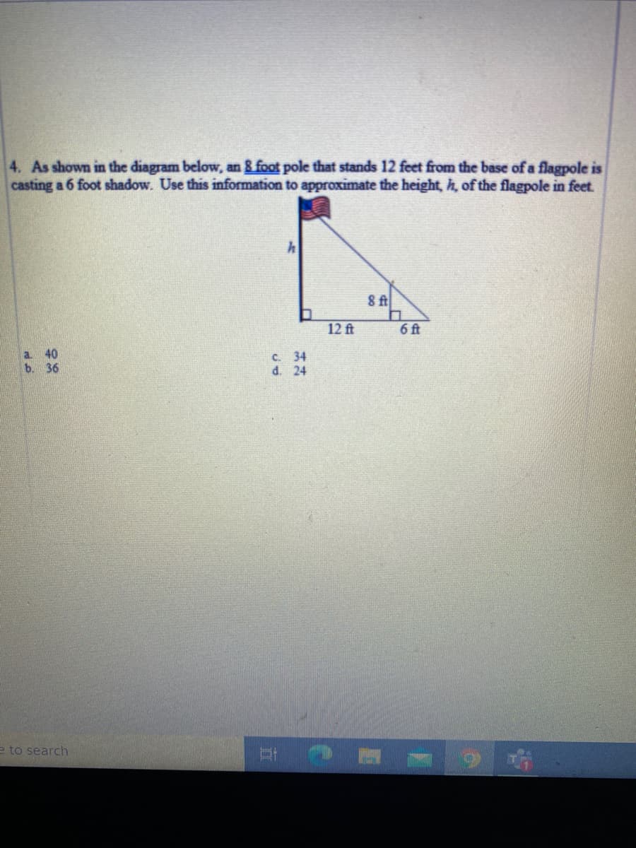 4. As shown in the diagram below, an 8 foot pole that stands 12 feet from the base of a flagpole is
casting a 6 foot shadow. Use this information to approximate the height, h, of the flagpole in feet
8 f
12 ft
6ft
a 40
b. 36
C. 34
d. 24
e to search
