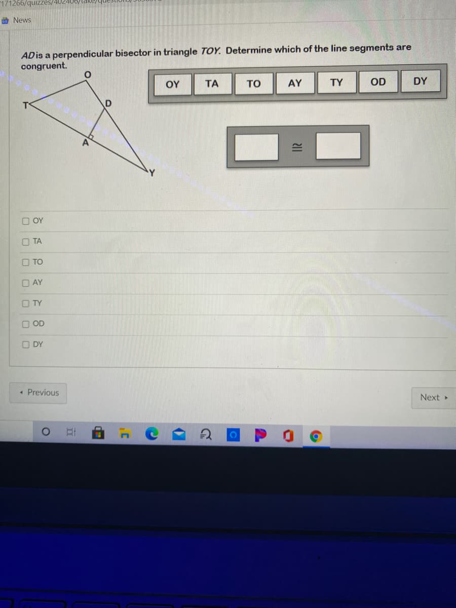 "171266/quizzes/402406)ldke)
O News
ADis a perpendicular bisector in triangle TOY. Determine which of the line segments are
congruent.
OY
TA
TO
AY
TY
OD
DY
O OY
O TA
O TO
O AY
O TY
O OD
O DY
• Previous
Next
II
