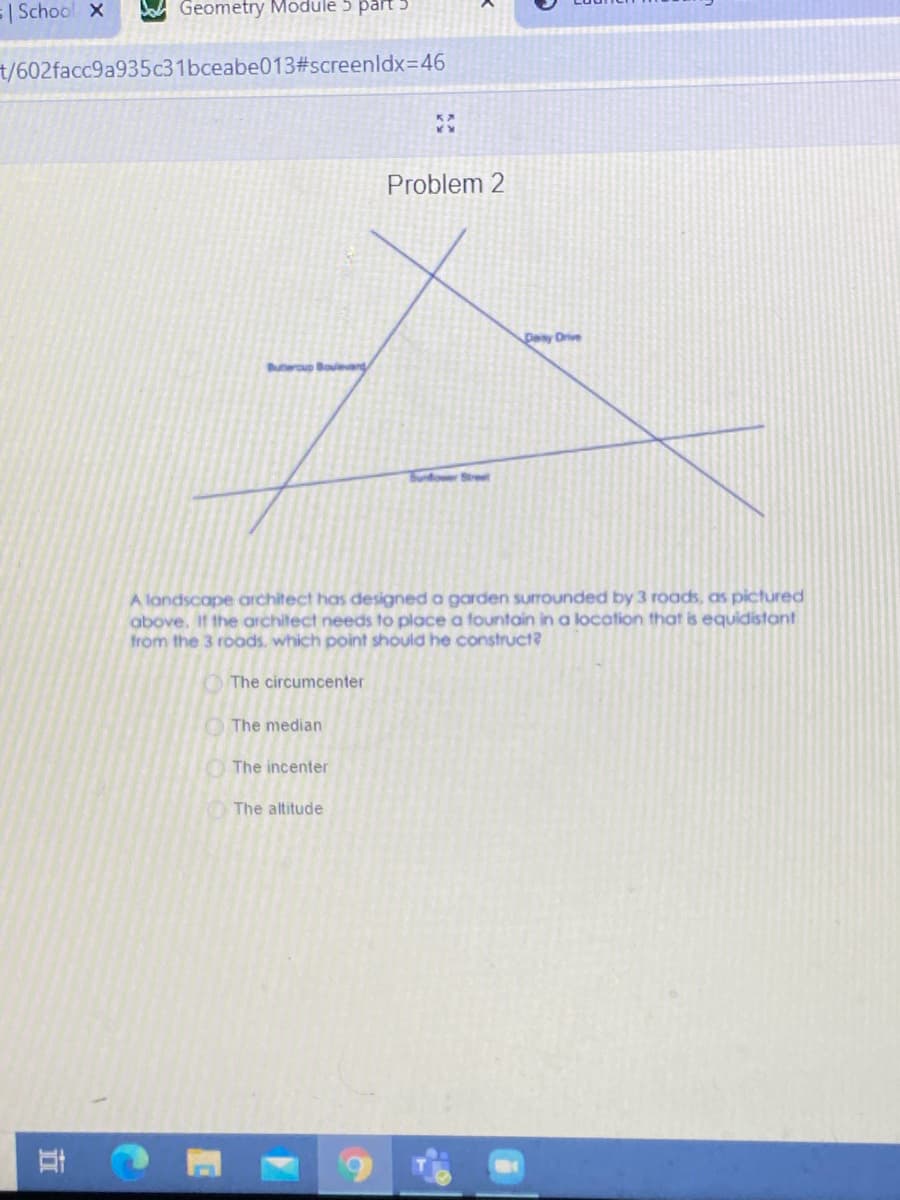 =| School x
Geometry Module 5 par
t/602facc9a935c31bceabe013#screenldx=46
Problem 2
Day Drive
Buteroup Boulear,
Bundower Stree
A landscape architect has designed a garden surrounded by 3 roads, as pictured
above. If the architect needs to place a fountain in a location that is equidistant
from the 3 roods, which point should he construct?
O The circumcenter
The median
The incenter
The altitude
近
