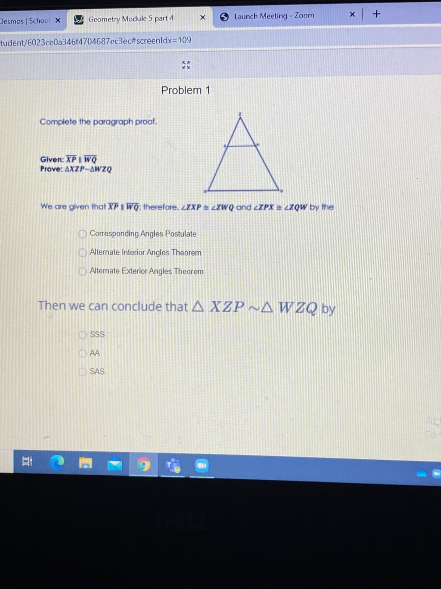 Desmos | School x
Geometry Module 5 part 4
6 Launch Meeting - Zoom
tudent/6023ce0a346f4704687ec3ec#screenldx=109
Problem 1
Complete the paragraph proof.
Given: XPI WQ
Prove: AXZP-AWZQ
We are given that XPI WQ; therefore, ¿ZXP LZWQ and ¿ZPX = LZQW by the
O Corresponding Angles Postulate
O Alternate Interior Angles Theorem
O Alternate Exterior Angles Theorem
Then we can conclude that A XZP ~A WZQ by
O SS
O AA
SAS
