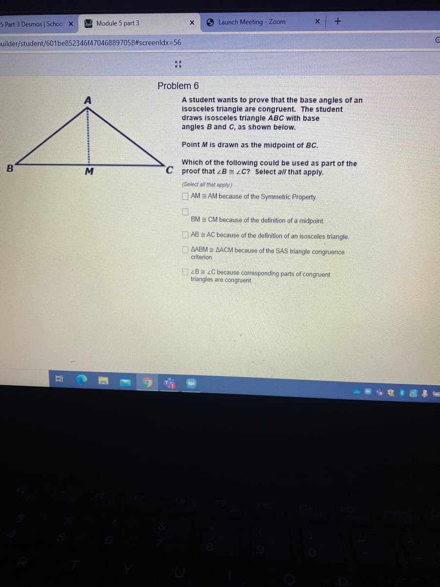 5 Part 3 Desmos | School X
A Module 5 part 3
6 Launch Meeting - Zoom
uilder/student/601be852346f470468897058#screenldx=56
Problem 6
A student wants to prove that the base angles of an
isosceles triangle are congruent. The student
draws isosceles triangle ABC with base
angles B and C, as shown below.
Point M is drawn as the midpoint of BC.
Which of the following could be used as part of the
C proof that ZB = LC? Select all that apply.
(Select all that apply.)
O AM AM because of the Symmetric Property.
BM CM because of the definition of a midpoint.
O AB E AC because of the definition of an isosceles triangle.
O AABM E AACM because of the SAS triangle congruence
criterion
O ZBg zC because corresponding parts of congruent
triangles are congruent
立
