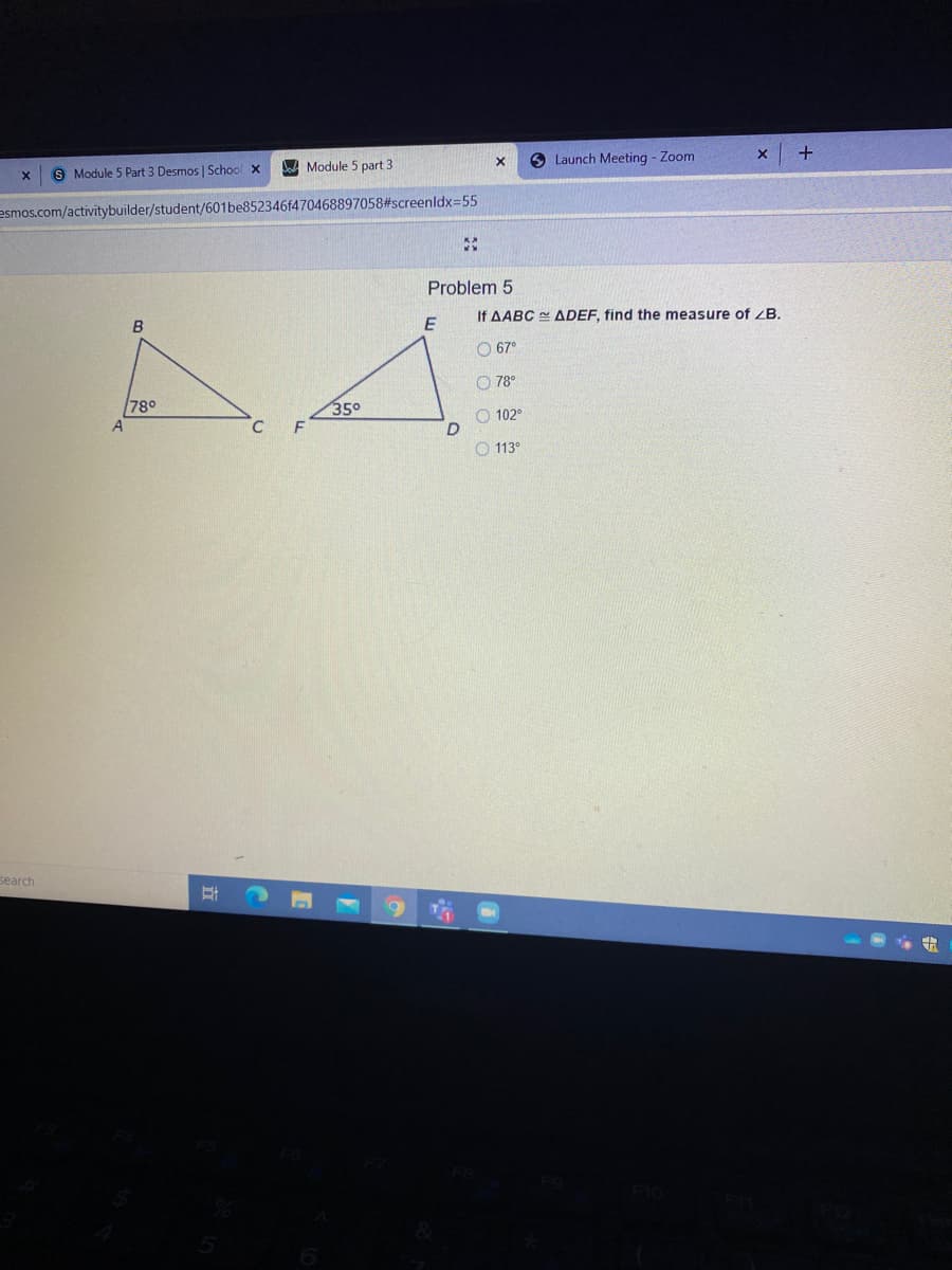 S Module 5 Part 3 Desmos | School x
W Module 5 part 3
6 Launch Meeting - Zoom
esmos.com/activitybuilder/student/601be852346f470468897058#screenldx=55
Problem 5
B
E
If AABC ADEF, find the measure of ZB.
O 67°
O 78°
78°
350
O 102°
O 113°
search
