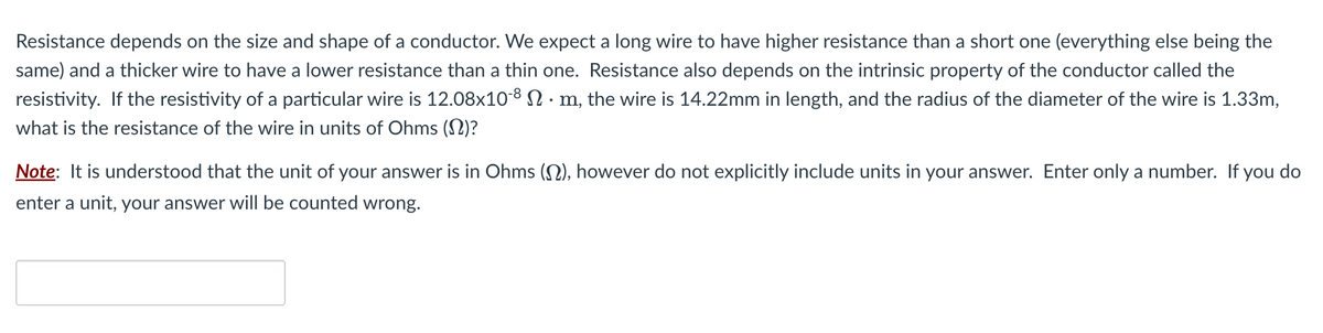 Resistance depends on the size and shape of a conductor. We expect a long wire to have higher resistance than a short one (everything else being the
same) and a thicker wire to have a lower resistance than a thin one. Resistance also depends on the intrinsic property of the conductor called the
resistivity. If the resistivity of a particular wire is 12.08x10-8 N · m, the wire is 14.22mm in length, and the radius of the diameter of the wire is 1.33m,
what is the resistance of the wire in units of Ohms (N)?
Note: It is understood that the unit of your answer is in Ohms (), however do not explicitly include units in your answer. Enter only a number. If you do
enter a unit, your answer will be counted wrong.