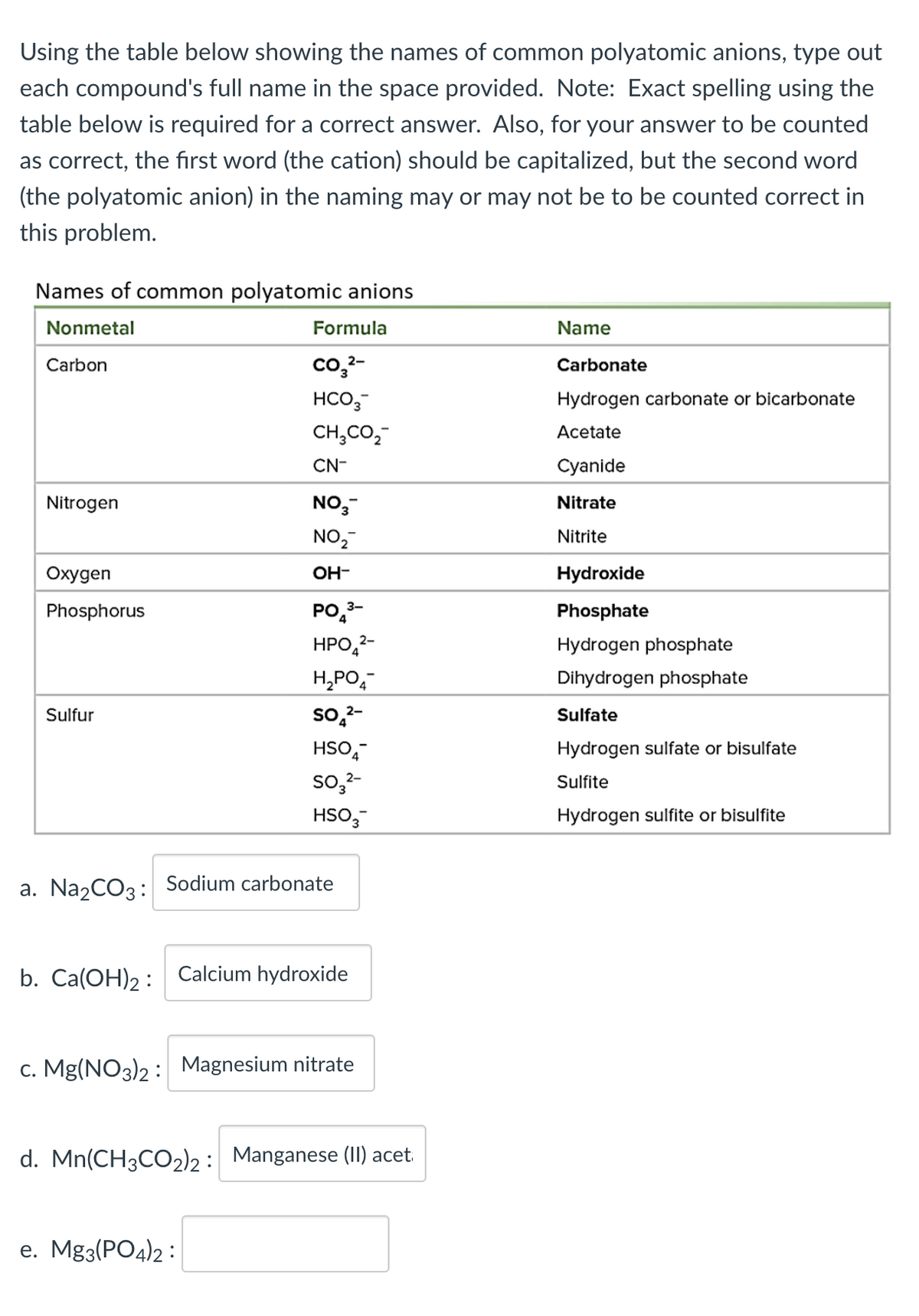 Using the table below showing the names of common polyatomic anions, type out
each compound's full name in the space provided. Note: Exact spelling using the
table below is required for a correct answer. Also, for your answer to be counted
as correct, the first word (the cation) should be capitalized, but the second word
(the polyatomic anion) in the naming may or may not be to be counted correct in
this problem.
Names of common polyatomic anions
Nonmetal
Carbon
Nitrogen
Oxygen
Phosphorus
Sulfur
b. Ca(OH)2:
Formula
CO3²-
HCO3-
CH3CO₂
CN-
NO3-
NO₂
OH-
a. Na₂CO3: Sodium carbonate
PO 3-
HPO 2-
H₂PO4
SO ₂²-
HSO
SO3²-
HSO3-
e. Mg3(PO4)2:
Calcium hydroxide
c. Mg(NO3)2: Magnesium nitrate
d. Mn(CH3CO2)2 : Manganese (II) acet.
Name
Carbonate
Hydrogen carbonate or bicarbonate
Acetate
Cyanide
Nitrate
Nitrite
Hydroxide
Phosphate
Hydrogen phosphate
Dihydrogen phosphate
Sulfate
Hydrogen sulfate or bisulfate
Sulfite
Hydrogen sulfite or bisulfite