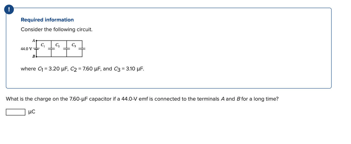 !
Required information
Consider the following circuit.
A
44.0 V
B
C₁ C₂ C3
where C₁ = 3.20 µF, C₂ = 7.60 µF, and C3 = 3.10 µF.
What is the charge on the 7.60-µF capacitor if a 44.0-V emf is connected to the terminals A and B for a long time?
με