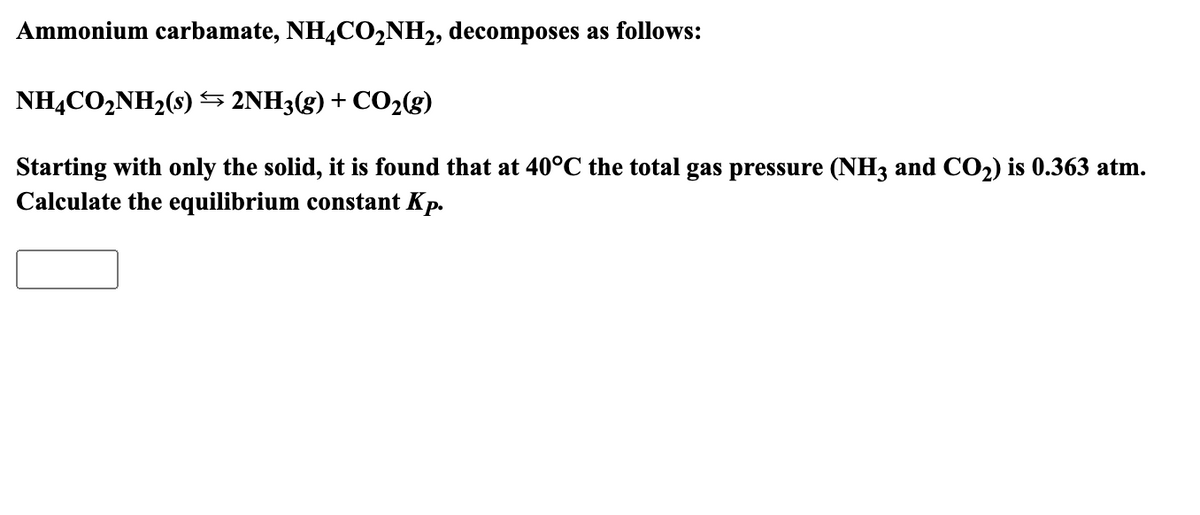 Ammonium carbamate, NH4CO₂NH2, decomposes as follows:
NH4CO₂NH₂(s) ⇒ 2NH3(g) + CO₂(g)
Starting with only the solid, it is found that at 40°C the total gas pressure (NH3 and CO₂) is 0.363 atm.
Calculate the equilibrium constant Kp.