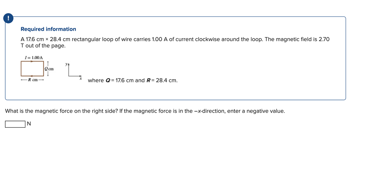 !
Required information
A 17.6 cm x 28.4 cm rectangular loop of wire carries 1.00 A of current clockwise around the loop. The magnetic field is 2.70
T out of the page.
I= 1.00 A
R cm-
Qcm
where Q=17.6 cm and R = 28.4 cm.
What is the magnetic force on the right side? If the magnetic force is in the −x-direction, enter a negative value.
N