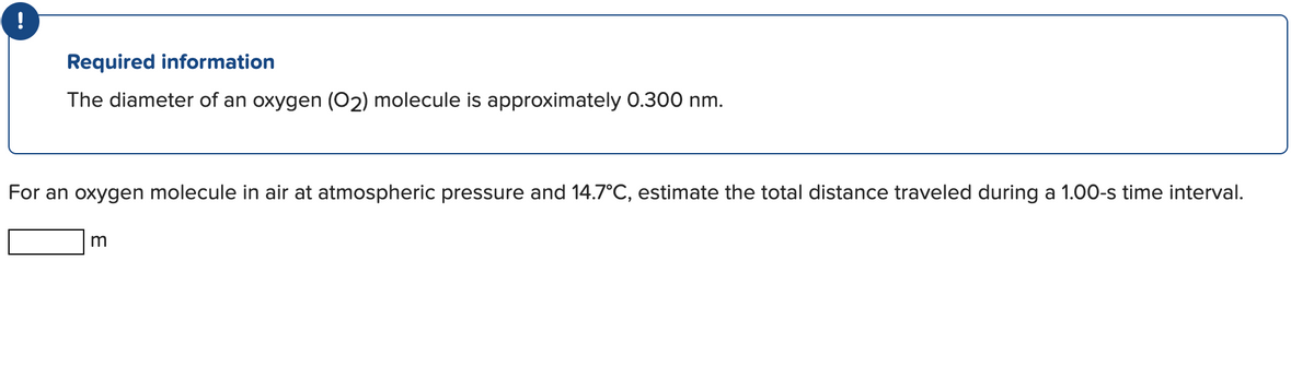 !
Required information
The diameter of an oxygen (O2) molecule is approximately 0.300 nm.
For an oxygen molecule in air at atmospheric pressure and 14.7°C, estimate the total distance traveled during a 1.00-s time interval.
m