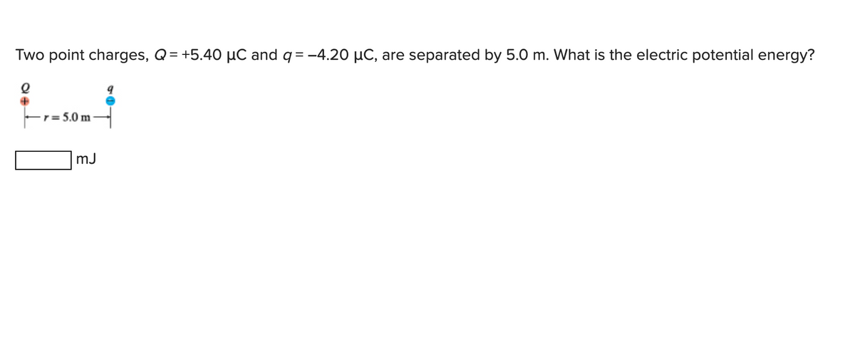 Two point charges, Q = +5.40 µC and q = -4.20 µC, are separated by 5.0 m. What is the electric potential energy?
e
r=5.0m-
mJ
9