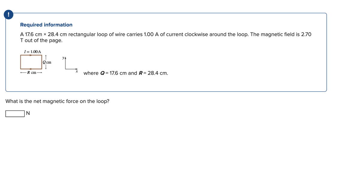 !
Required information
A 17.6 cm x 28.4 cm rectangular loop of wire carries 1.00 A of current clockwise around the loop. The magnetic field is 2.70
T out of the page.
I = 1.00 A
-R cm
↑
Qcm
where Q=17.6 cm and R = 28.4 cm.
What is the net magnetic force on the loop?
N