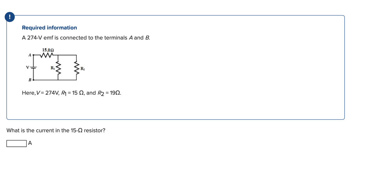 !
Required information
A 274-V emf is connected to the terminals A and B.
A
B
15.092
R₁
A
R₂
Here, V = 274V, R₁ = 15 £2, and R2 = 1992.
What is the current in the 15- resistor?