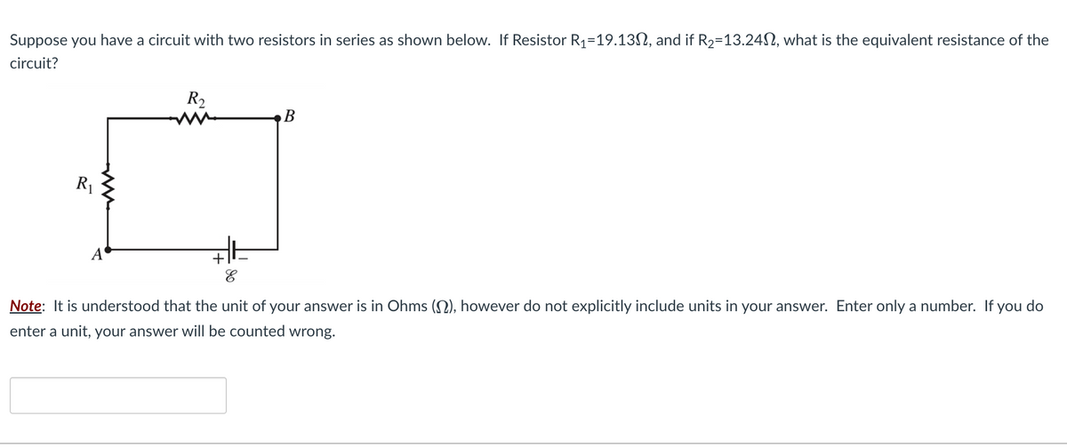 Suppose you have a circuit with two resistors in series as shown below. If Resistor R₁=19.13, and if R₂-13.240, what is the equivalent resistance of the
circuit?
R₁
R₂
3+
E
B
Note: It is understood that the unit of your answer is in Ohms (), however do not explicitly include units in your answer. Enter only a number. If you do
enter a unit, your answer will be counted wrong.