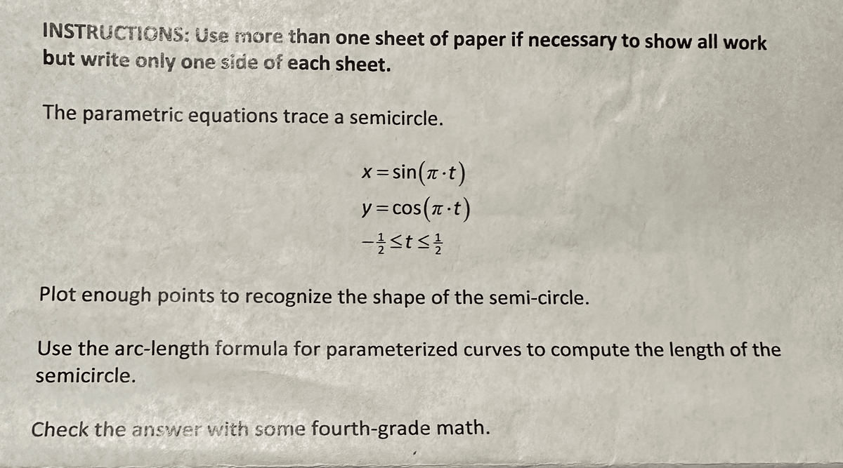 INSTRUCTIONS: Use more than one sheet of paper if necessary to show all work
but write only one side of each sheet.
The parametric equations trace a semicircle.
x=sin(π-t)
y = cos(π-t)
- 1/2 ≤t≤ 1/1/20
Plot enough points to recognize the shape of the semi-circle.
Use the arc-length formula for parameterized curves to compute the length of the
semicircle.
Check the answer with some fourth-grade math.