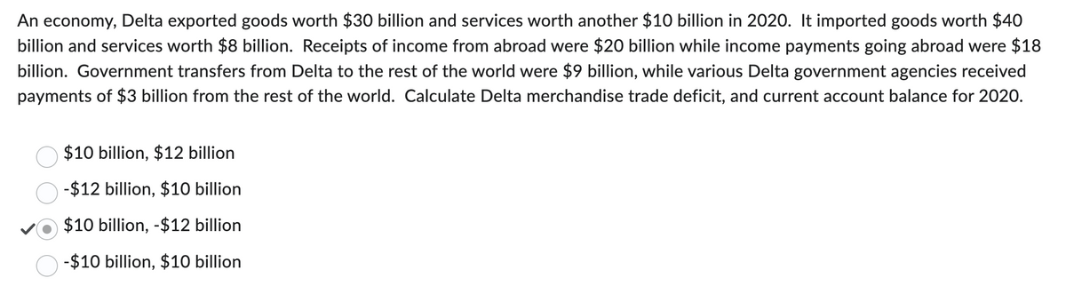 An economy, Delta exported goods worth $30 billion and services worth another $10 billion in 2020. It imported goods worth $40
billion and services worth $8 billion. Receipts of income from abroad were $20 billion while income payments going abroad were $18
billion. Government transfers from Delta to the rest of the world were $9 billion, while various Delta government agencies received
payments of $3 billion from the rest of the world. Calculate Delta merchandise trade deficit, and current account balance for 2020.
$10 billion, $12 billion
-$12 billion, $10 billion
$10 billion, -$12 billion
-$10 billion, $10 billion.