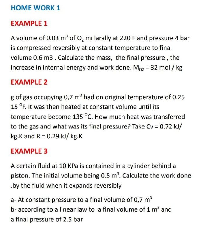 HOME WORK 1
EXAMPLE 1
A volume of 0.03 m of O, mi larally at 220 F and pressure 4 bar
is compressed reversibly at constant temperature to final
volume 0.6 m3 . Calculate the mass, the final pressure, the
increase in internal energy and work done. Mo2 = 32 mol / kg
%3D
EXAMPLE 2
g of gas occupying 0,7 m³ had on original temperature of 0.25
15 °F. It was then heated at constant volume until its
temperature become 135 °C. How much heat was transferred
to the gas and what was its final pressure? Take Cv = 0.72 kJ/
kg.K and R = 0.29 kJ/ kg.K
EXAMPLE 3
A certain fluid at 10 KPa is contained in a cylinder behind a
piston. The initial volume being 0.5 m³. Calculate the work done
.by the fluid when it expands reversibly
a- At constant pressure to a final volume of 0,7 m
b- according to a linear law to a final volume of 1 m³ and
a final pressure of 2.5 bar
