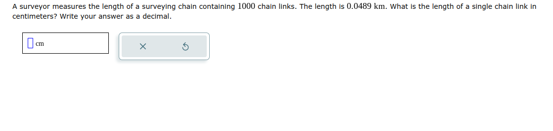 A surveyor measures the length of a surveying chain containing 1000 chain links. The length is 0.0489 km. What is the length of a single chain link in
centimeters? Write your answer as a decimal.
cm
X