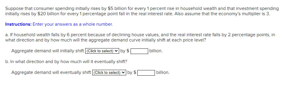 Suppose that consumer spending initially rises by $5 billion for every 1 percent rise in household wealth and that investment spending
initially rises by $20 billion for every 1 percentage point fall in the real interest rate. Also assume that the economy's multiplier is 3.
Instructions: Enter your answers as a whole number.
a. If household wealth falls by 6 percent because of declining house values, and the real interest rate falls by 2 percentage points, in
what direction and by how much will the aggregate demand curve initially shift at each price level?
Aggregate demand will initially shift (Click to select) v by $
|billion.
b. In what direction and by how much will it eventually shift?
Aggregate demand will eventually shift (Click to select) v by $
billion.
