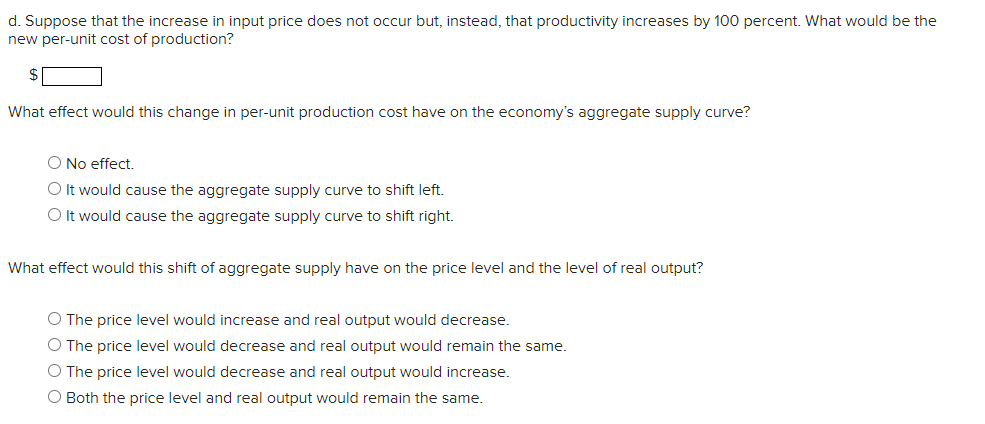 d. Suppose that the increase in input price does not occur but, instead, that productivity increases by 100 percent. What would be the
new per-unit cost of production?
$
What effect would this change in per-unit production cost have on the economy's aggregate supply curve?
O No effect.
O It would cause the aggregate supply curve to shift left.
O It would cause the aggregate supply curve to shift right.
What effect would this shift of aggregate supply have on the price level and the level of real output?
O The price level would increase and real output would decrease.
O The price level would decrease and real output would remain the same.
O The price level would decrease and real output would increase.
O Both the price level and real output would remain the same.
