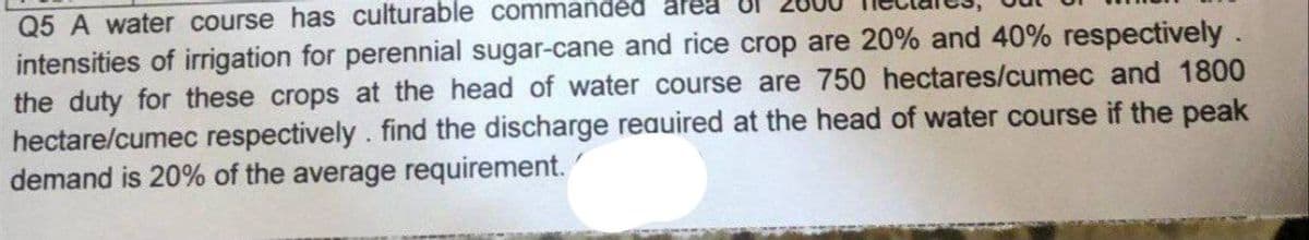 Q5 A water course has culturable commanded area
intensities of irrigation for perennial sugar-cane and rice crop are 20% and 40% respectively.
the duty for these crops at the head of water course are 750 hectares/cumec and 1800
hectare/cumec respectively. find the discharge required at the head of water course if the peak
demand is 20% of the average requirement.