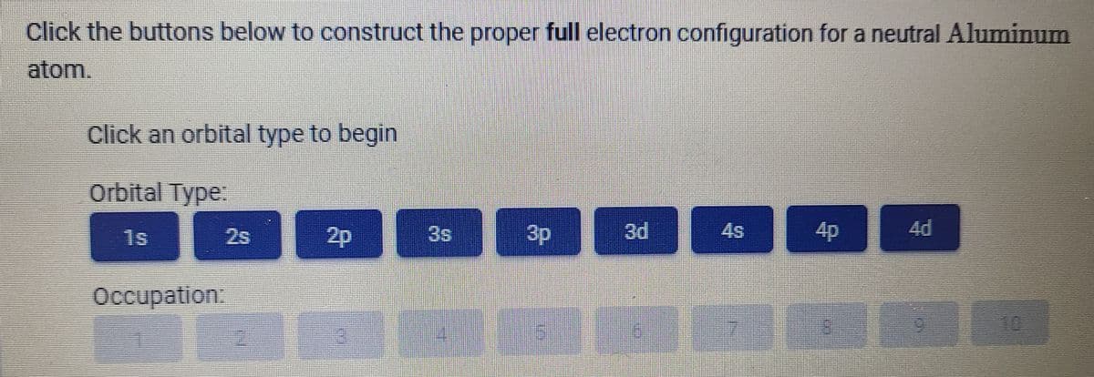 Click the buttons below to construct the proper full electron configuration for a neutral Aluminum
atom.
Click an orbital type to begin
Orbital Type.
%3D
%3D
2s
2p
3s
3p
4s
4p
4d
1s
Occupation:
