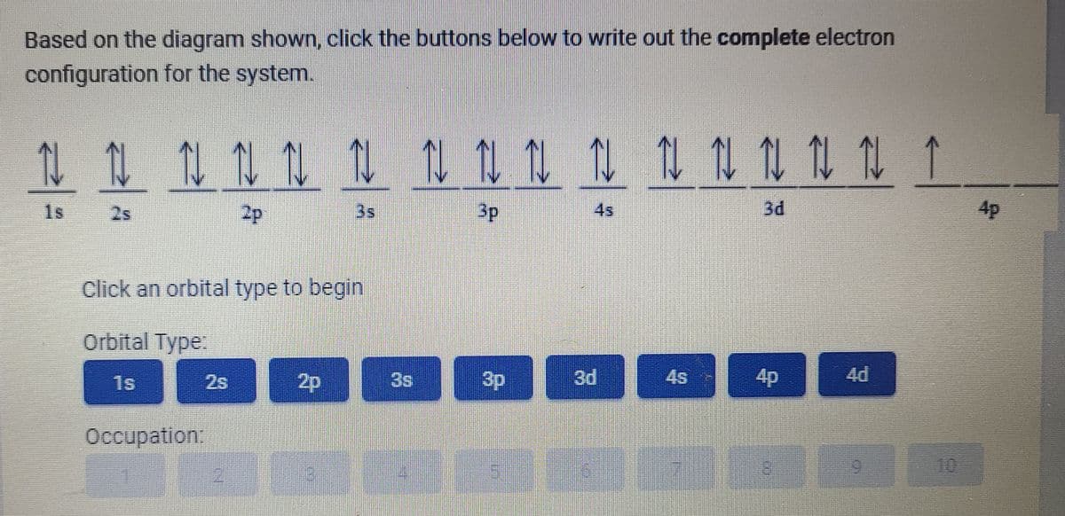 Based on the diagram shown, click the buttons below to write out the complete electron
configuration for the system.
し1 1 N 0 11 1 1 u 1 1 1 1 ↑
1s
2s
2p
3s
3p
4s
3d
4p
Click an orbital type to begin
Orbital Type:
1s
2s
2p
3s
3p
4s
4p
4d
Occupation:
