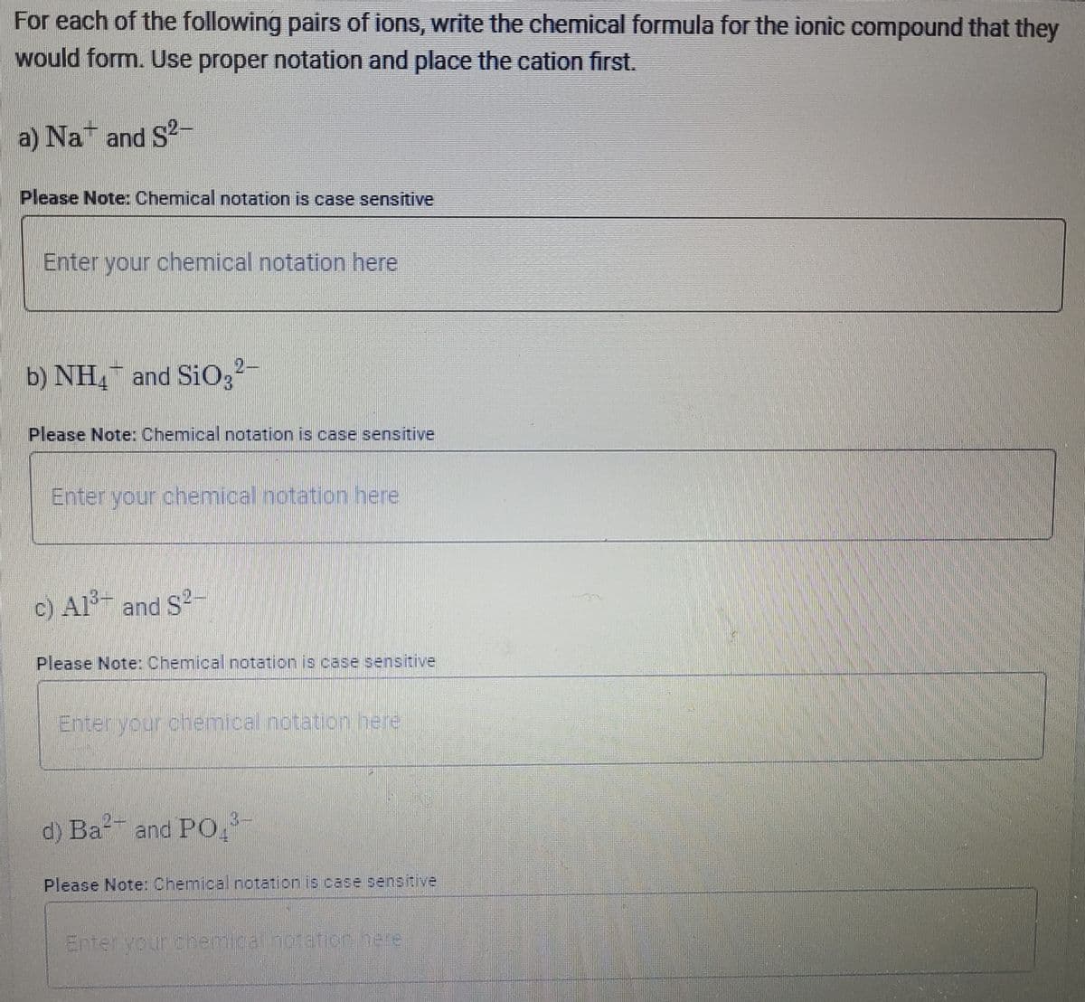 For each of the following pairs of ions, write the chemical formula for the ionic compound that they
would form. Use proper notation and place the cation first.
a) Na and S2-
Please Note: Chemical notation is case sensitive
Enter your chemical notation here
b) NH, and SiO3²-
Please Note: Chemical notation is case sensitive
Enter your chemical notation here
c) Al3+ and S2-
Please Note Chemical notation is case sensitive
Enterlyour chemical notation/here
3-
d) Ba and PO
Please Note: Chemical notation is case sensitive
Enter yourdhemicathbtatih.here
