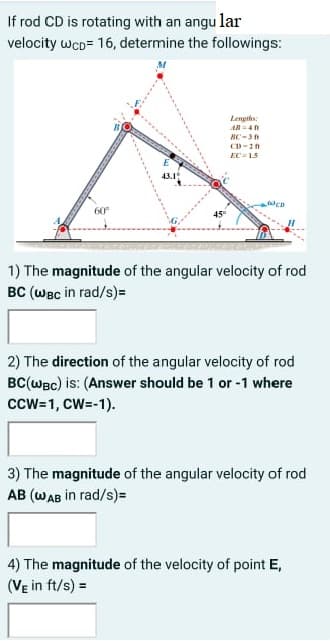 If rod CD is rotating with an angu lar
velocity wcD= 16, determine the followings:
Lengths:
HC-3
EC = 15
43.1
WED
60°
1) The magnitude of the angular velocity of rod
BC (WBc in rad/s)=
2) The direction of the angular velocity of rod
BC(wec) is: (Answer should be 1 or -1 where
ccw-1, CW=-1).
3) The magnitude of the angular velocity of rod
AB (WAB in rad/s)=
4) The magnitude of the velocity of point E,
(Ve in ft/s) =
