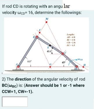 If rod CD is rotating with an angu lar
velocity wcD= 16, determine the followings:
Lengths:
AN =40
EC = 15
43.1
60°
45"
2) The direction of the angular velocity of rod
BC(WBc) is: (Answer should be 1 or -1 where
cCW=1, CW=-1).
