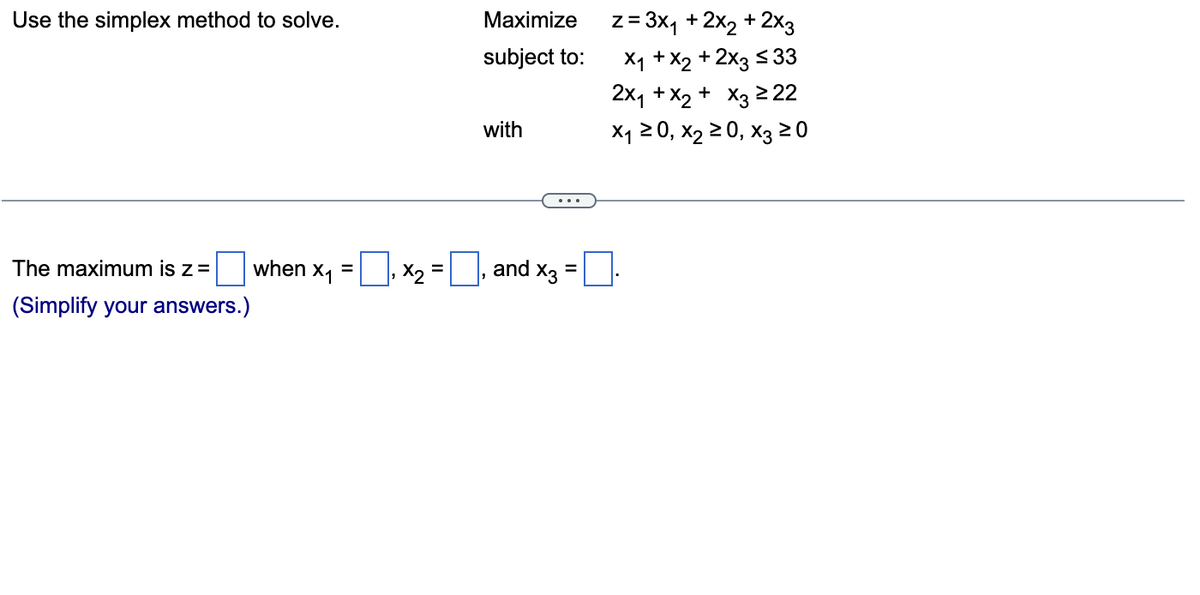 Use the simplex method to solve.
The maximum is z =
(Simplify your answers.)
when X₁
=
=
x₂ =
Maximize
subject to:
with
and X3
=
z = 3x₁ + 2x₂ + 2x3
x₁ + x2 + 2x3 ≤ 33
2x₁ + x₂ + x3 ≥22
X₁ ≥ 0, X₂ ≥ 0, X3 20