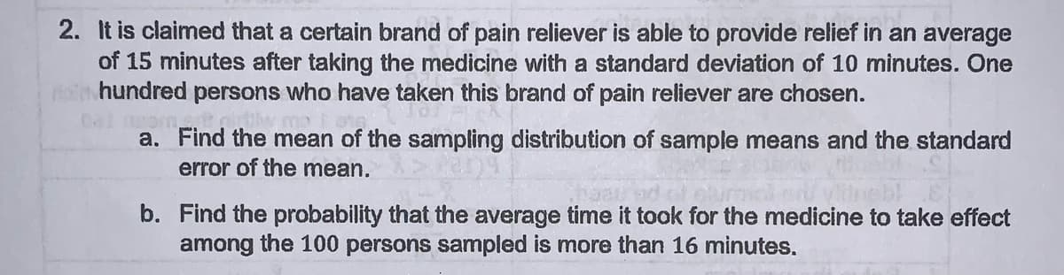 2. It is claimed that a certain brand of pain reliever is able to provide relief in an average
of 15 minutes after taking the medicine with a standard deviation of 10 minutes. One
si hundred persons who have taken this brand of pain reliever are chosen.
a. Find the mean of the sampling distribution of sample means and the standard
error of the mean.
b. Find the probability that the average time it took for the medicine to take effect
among the 100 persons sampled is more than 16 minutes.
