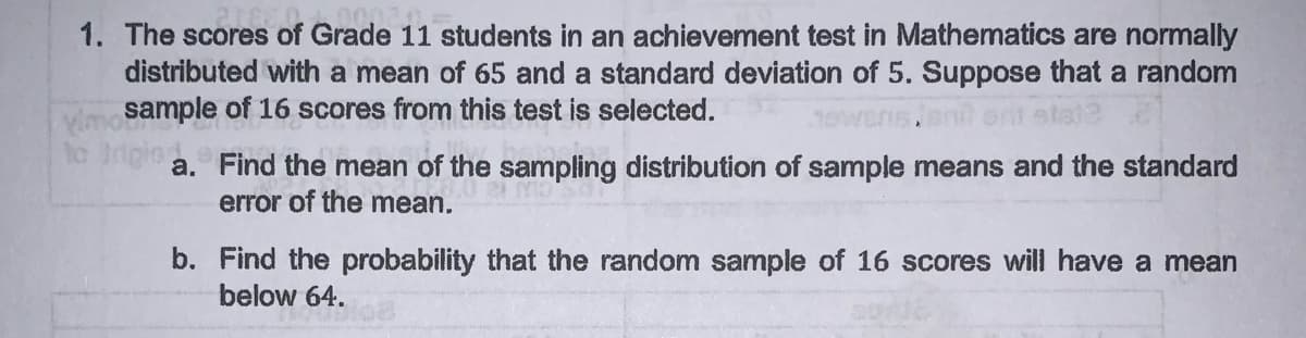 1. The scores of Grade 11 students in an achievement test in Mathematics are normally
distributed with a mean of 65 and a standard deviation of 5. Suppose that a random
Vimosample of 16 scores from this test is selected.
to Irigio
ewens.ent ont
a. Find the mean of the sampling distribution of sample means and the standard
error of the mean.
b. Find the probability that the random sample of 16 scores will have a mean
below 64.
