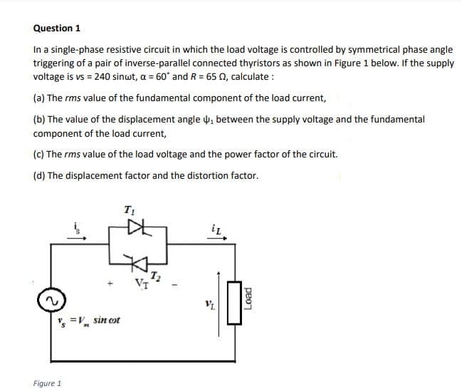 Question 1
In a single-phase resistive circuit in which the load voltage is controlled by symmetrical phase angle
triggering of a pair of inverse-parallel connected thyristors as shown in Figure 1 below. If the supply
voltage is vs = 240 sinwt, a = 60° and R = 652, calculate :
(a) The rms value of the fundamental component of the load current,
(b) The value of the displacement angle ₁ between the supply voltage and the fundamental
component of the load current,
(c) The rms value of the load voltage and the power factor of the circuit.
(d) The displacement factor and the distortion factor.
s =V₁ sin cot
M
Figure 1
TI
VL
Load