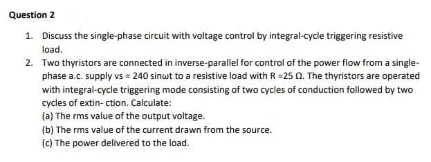 Question 2
1. Discuss the single-phase circuit with voltage control by integral-cycle triggering resistive
load.
2. Two thyristors are connected in inverse-parallel for control of the power flow from a single-
phase a.c. supply vs = 240 sinwt to a resistive load with R=25 2. The thyristors are operated
with integral-cycle triggering mode consisting of two cycles of conduction followed by two
cycles of extin- ction. Calculate:
(a) The rms value of the output voltage.
(b) The rms value of the current drawn from the source.
(c) The power delivered to the load.