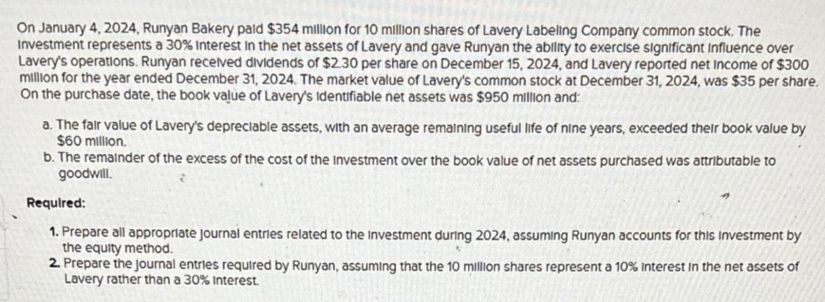 On January 4, 2024, Runyan Bakery paid $354 million for 10 million shares of Lavery Labeling Company common stock. The
Investment represents a 30% Interest in the net assets of Lavery and gave Runyan the ability to exercise significant Influence over
Lavery's operations. Runyan received dividends of $2.30 per share on December 15, 2024, and Lavery reported net Income of $300
million for the year ended December 31, 2024. The market value of Lavery's common stock at December 31, 2024, was $35 per share.
On the purchase date, the book value of Lavery's Identifiable net assets was $950 million and:
a. The fair value of Lavery's depreciable assets, with an average remaining useful life of nine years, exceeded their book value by
$60 million.
b. The remainder of the excess of the cost of the Investment over the book value of net assets purchased was attributable to
goodwill.
Required:
1. Prepare all appropriate Journal entries related to the Investment during 2024, assuming Runyan accounts for this investment by
the equity method.
2. Prepare the Journal entries required by Runyan, assuming that the 10 million shares represent a 10% interest in the net assets of
Lavery rather than a 30% Interest.