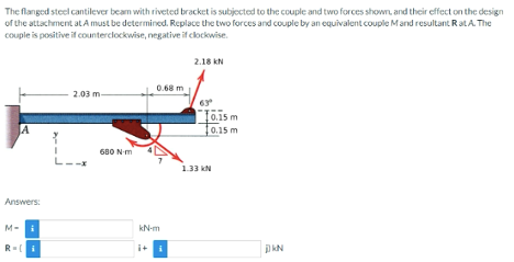 The flanged steel cantilever beam with riveted bracket is subjected to the couple and two forces shown, and their effect on the design
of the attachment at A must be determined. Replace the two forces and couple by an equivalent couple M and resultant Rat A. The
couple is positive if counterclockwise, negative if clockwise.
JA
Answers:
M-
R= i
2.03 m
680 N-m
0.68 m
kN-m
2.18 KN
0.15 m
0.15 m
1.33 KN
DKN