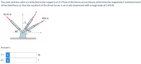 Two
rods and one cable are attached to the supports at O. If two of the forces are as shown, determine the magnitude F and direction 6
of the third force so that the resultant of the three forces is vertically downward with a magnitude of 1340 lb.
1070 lb
Answers:
F-i
40
lb
490 lb