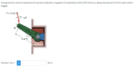 Compute the moment (positive if counterclockwise, negative if clockwise) of the 0.51-lb force about the pivot O of the wall-switch
toggle.
F = 0.51 1
Answer: Mo
10°
0.875"
lb-in.