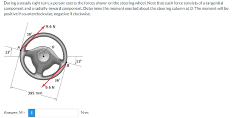 During a steady right turn, a person exerts the forces shown on the steering wheel. Note that each force consists of a tangential
component and a radially inward component. Determine the moment exerted about the steering columnat O. The moment will be
positive if counterclockwise, negative if clockwise.
13
Answer: M-
36
395 mm
i
9.6 N
36"
9.6 N
13
N-m