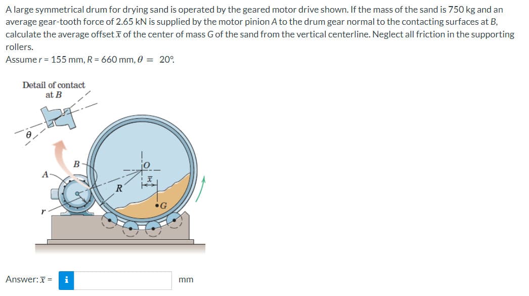 A large symmetrical drum for drying sand is operated by the geared motor drive shown. If the mass of the sand is 750 kg and an
average gear-tooth force of 2.65 kN is supplied by the motor pinion A to the drum gear normal to the contacting surfaces at B,
calculate the average offset of the center of mass G of the sand from the vertical centerline. Neglect all friction in the supporting
rollers.
Assume r = 155 mm, R = 660 mm, 0 = 20°
Detail of contact
at B
Answer: x =
i
B
R
→→→
G
mm