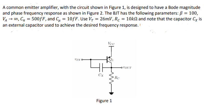 A common emitter amplifier, with the circuit shown in Figure 1, is designed to have a Bode magnitude
and phase frequency response as shown in Figure 2. The BJT has the following parameters: B = 100,
VA → 00, C = 500fF, and C = 10fF. Use Vr = 26mV, Rc = 10kN and note that the capacitor Cx is
an external capacitor used to achieve the desired frequency response.
Vcc
VIN O
VOUT
Cx
Rc
Figure 1
