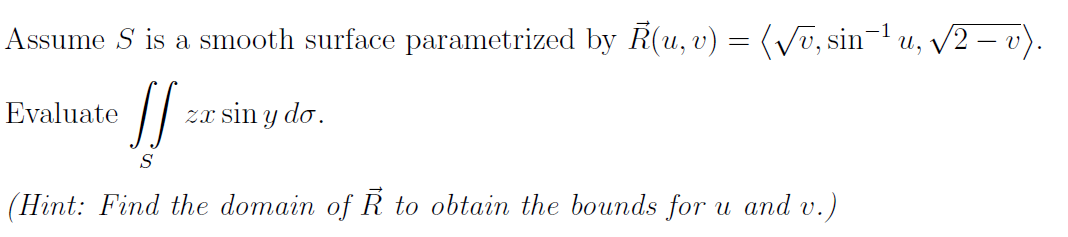 Assume S is a smooth surface parametrized by R(u, v) = (Vū, sin¬1 u, V2 – v).
Evaluate
Zx sin y do.
S
(Hint: Find the domain of R to obtain the bounds for u and v.)
