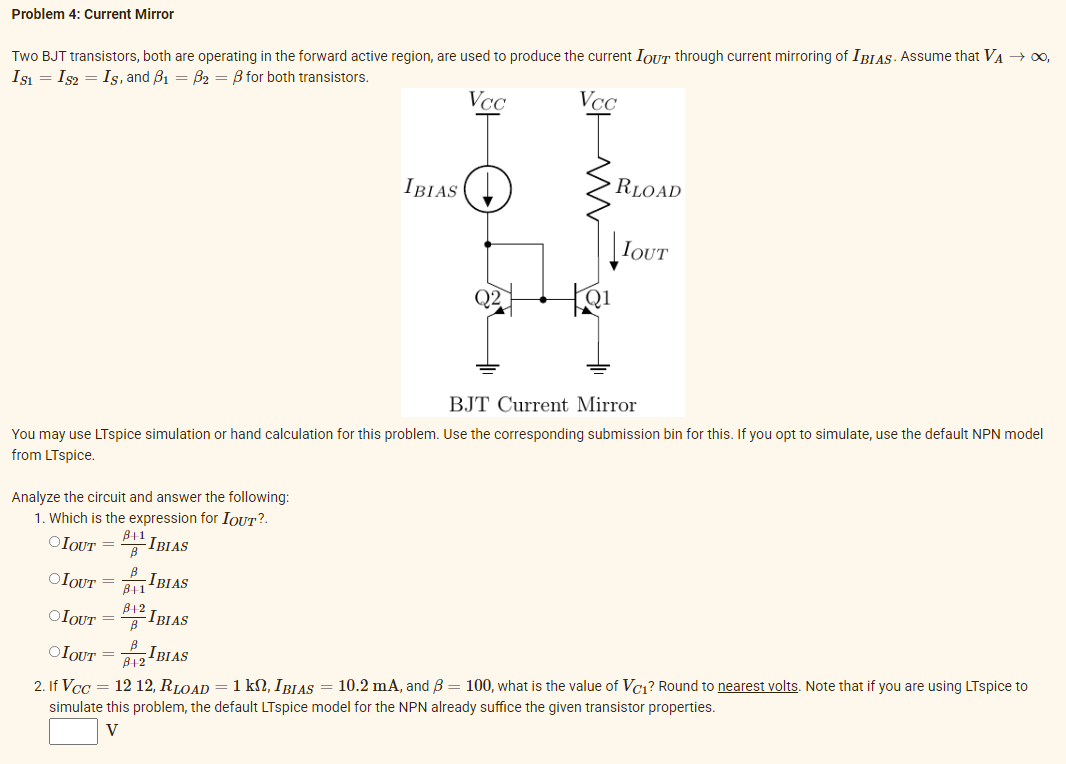 Problem 4: Current Mirror
Two BJT transistors, both are operating in the forward active region, are used to produce the current IOUT through current mirroring of IBIAS. Assume that VA → ,
Isı = Is2 = Is, and B1 = B2 = B for both transistors.
VCC
VcC
IBIAS
RLOAD
IOUT
Q2
BJT Current Mirror
You may use LTspice simulation or hand calculation for this problem. Use the corresponding submission bin for this. If you opt to simulate, use the default NPN model
from LTspice.
Analyze the circuit and answer the following:
1. Which is the expression for IOUT?.
OIOUT =
B11
-IBIAS
OIOUT =
81
IBIAS
OIOUT = IBIAS
B12
B
OIOUT = IBIAS
B12
2. If Vcc = 12 12, RLOAD = 1 kSN, IBIAS = 10.2 mA, and B = 100, what is the value of Vc1? Round to nearest volts. Note that if you are using LTspice to
simulate this problem, the default LTspice model for the NPN already suffice the given transistor properties.
V
