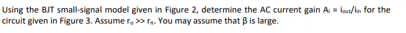 Using the BJT small-signal model given in Figure 2, determine the AC current gain A = lout/in for the
circuit given in Figure 3. Assume r, >> rr. You may assume that B is large.
