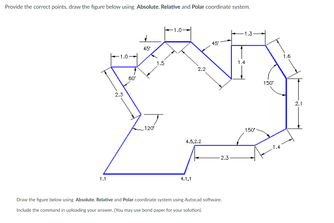 Provide the correct points, draw the figure below using Absolute, Relative and Polar coordinate system.
+1.0-
1.3
45
45
-1.0-
1.5
1.4
2.2
60
150
2.3
2.1
120
150'
4.5,2.2
-2.3
1,1
4.1,1
Draw the figure below using Absolute, Relative and Polar coordinate system using Autocad software.
Include the command in uploading your answer. (You may use bond paper for your solution).
