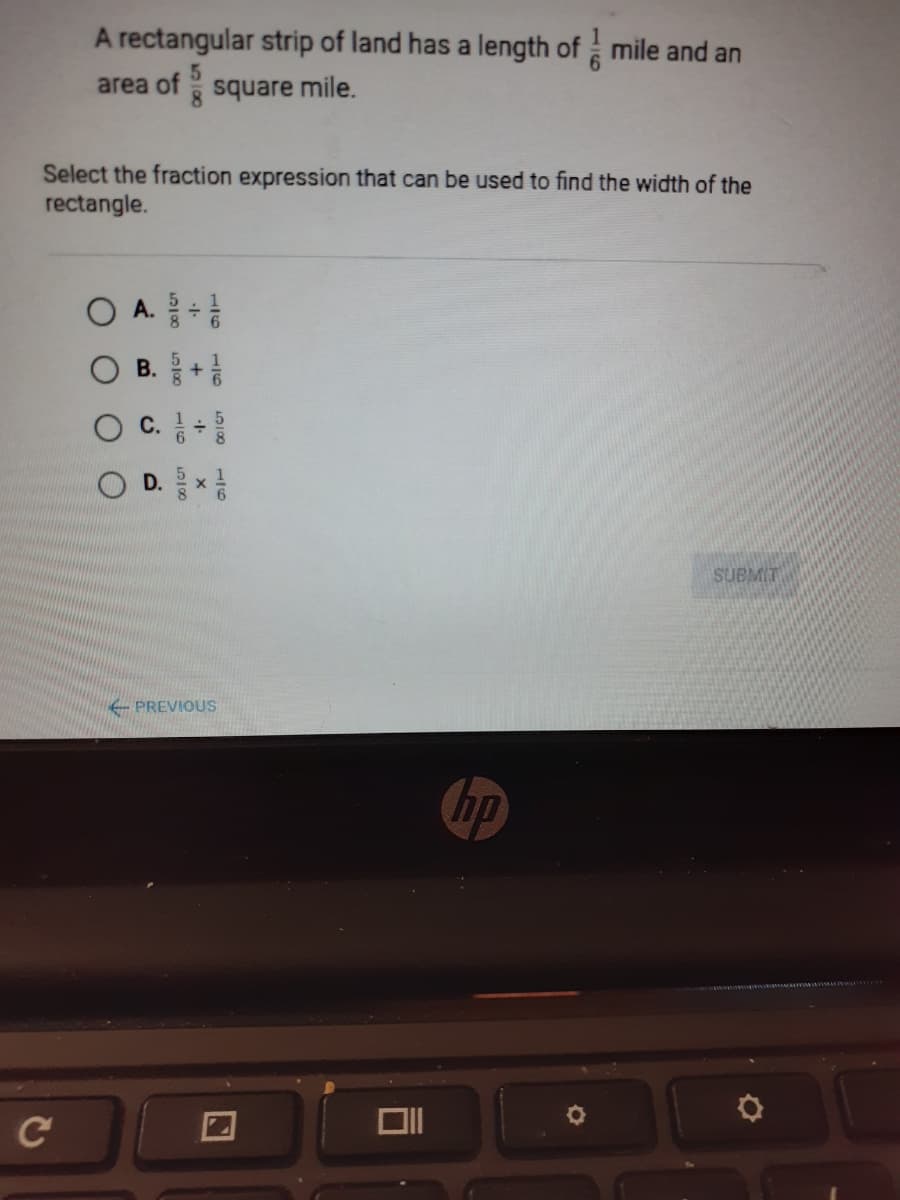 A rectangular strip of land has a length of mile and an
area of square mile.
Select the fraction expression that can be used to find the width of the
rectangle.
O A.
O B.+
O C.
D. 를x
SUBMIT
PREVIOUS
hp
C
518
1/6
116 518
