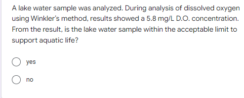 A lake water sample was analyzed. During analysis of dissolved oxygen
using Winkler's method, results showed a 5.8 mg/L D.O. concentration.
From the result, is the lake water sample within the acceptable limit to
support aquatic life?
yes
no