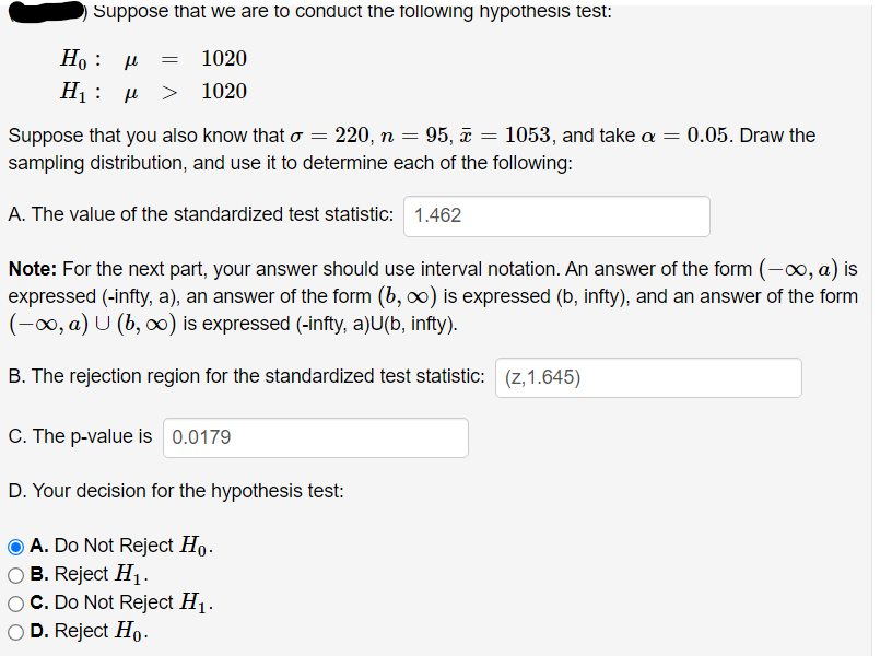 Suppose that we are to conduct the following hypothesis test:
Ho : µ
1020
> 1020
d : 'H
Suppose that you also know that o = 220, n = 95, a = 1053, and take a = 0.05. Draw the
sampling distribution, and use it to determine each of the following:
A. The value of the standardized test statistic: 1.462
Note: For the next part, your answer should use interval notation. An answer of the form (-0, a) is
expressed (-infty, a), an answer of the form (b, o) is expressed (b, infty), and an answer of the form
(-00, a) U (b, o) is expressed (-infty, a)U(b, infty).
B. The rejection region for the standardized test statistic: (z,1.645)
C. The p-value is 0.0179
D. Your decision for the hypothesis test:
O A. Do Not Reject Ho.
O B. Reject H1-
O C. Do Not Reject H1.
O D. Reject Ho-
