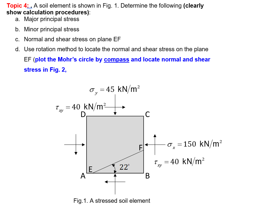 Topic 4:. A soil element is shown in Fig. 1. Determine the following (clearly
show calculation procedures):
a. Major principal stress
b. Minor principal stress
c. Normal and shear stress on plane EF
d. Use rotation method to locate the normal and shear stress on the plane
EF (plot the Mohr's circle by compass and locate normal and shear
stress in Fig. 2,
0, = 45 kN/m?
y
T = 40 kN/m²
D,
ху
C
F
0, =150 kN/m?
T = 40 kN/m?
22°
ху
E
A
В
Fig.1. A stressed soil element
